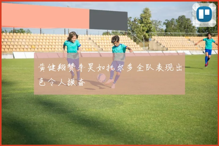 黄健翔赞李昊如托尔多全队表现出色令人振奋