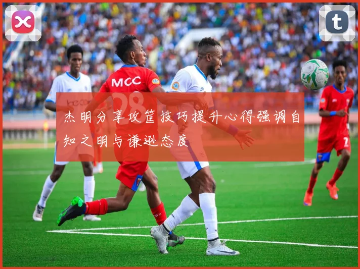 杰明分享攻筐技巧提升心得强调自知之明与谦逊态度