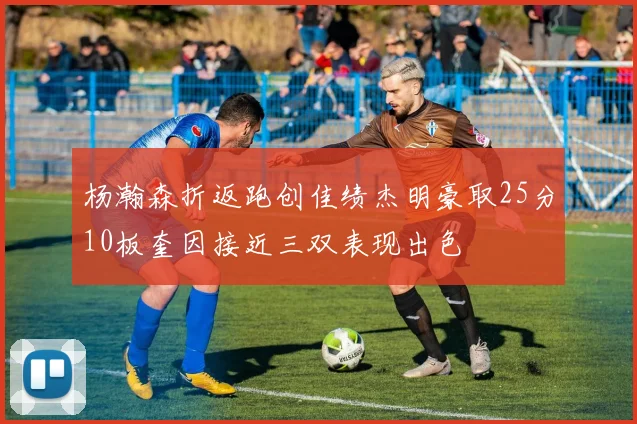 杨瀚森折返跑创佳绩杰明豪取25分10板奎因接近三双表现出色