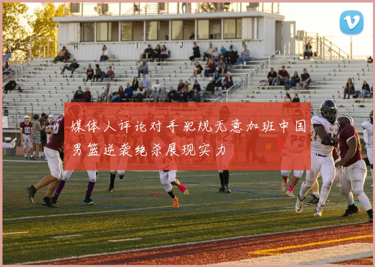 媒体人评论对手犯规无意加班中国男篮逆袭绝杀展现实力