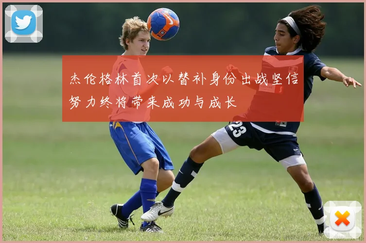 杰伦格林首次以替补身份出战坚信努力终将带来成功与成长