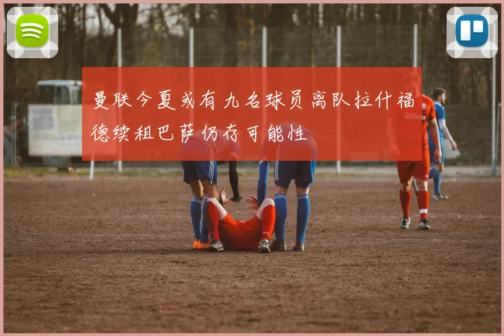 曼联今夏或有九名球员离队拉什福德续租巴萨仍存可能性
