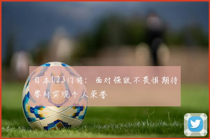 日本U23门将：面对强敌不畏惧期待零封实现个人荣誉