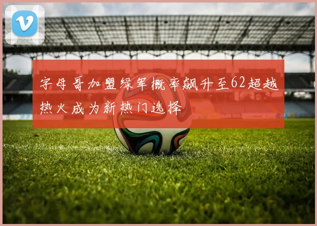 字母哥加盟绿军概率飙升至62超越热火成为新热门选择