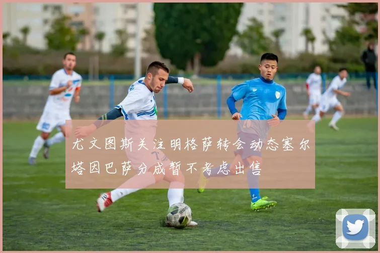 尤文图斯关注明格萨转会动态塞尔塔因巴萨分成暂不考虑出售