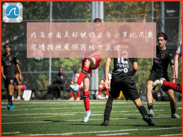 内马尔南美杯破门后与小罗比尼奥深情拥抱展现团结与友谊