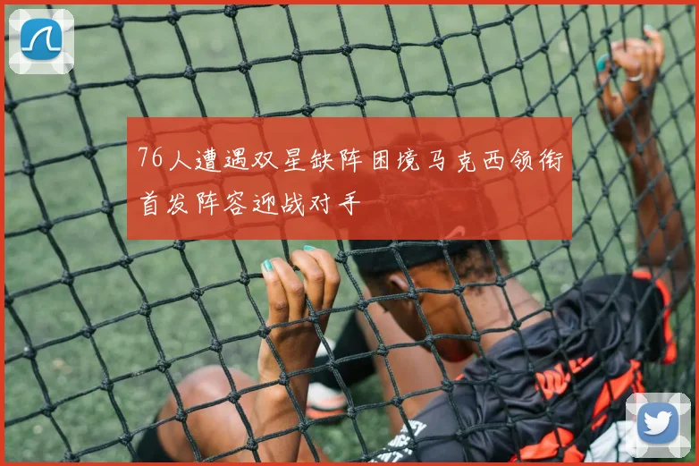 76人遭遇双星缺阵困境马克西领衔首发阵容迎战对手