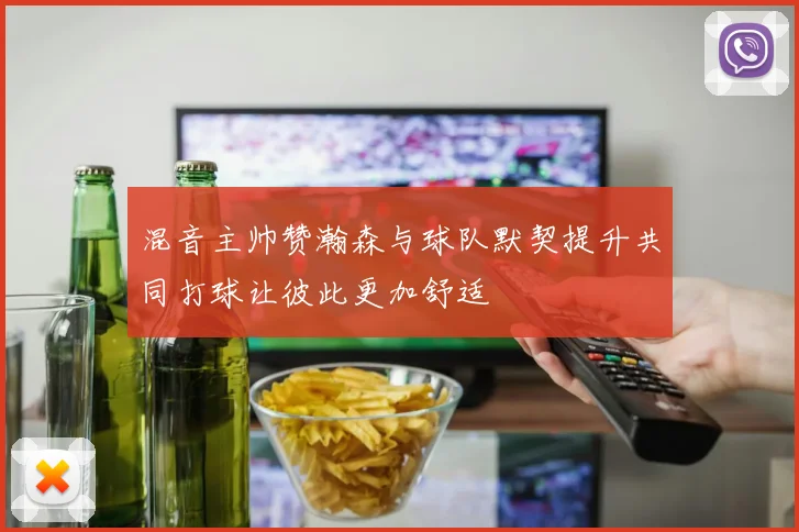 混音主帅赞瀚森与球队默契提升共同打球让彼此更加舒适