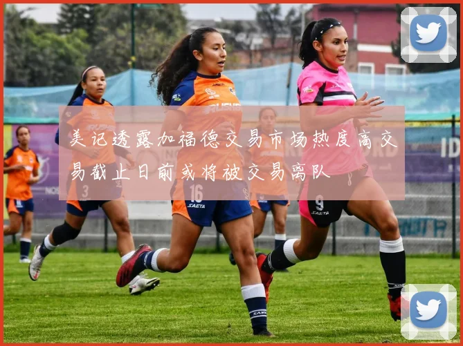 美记透露加福德交易市场热度高交易截止日前或将被交易离队