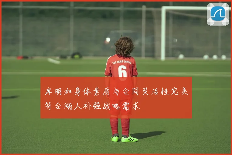 库明加身体素质与合同灵活性完美符合湖人补强战略需求
