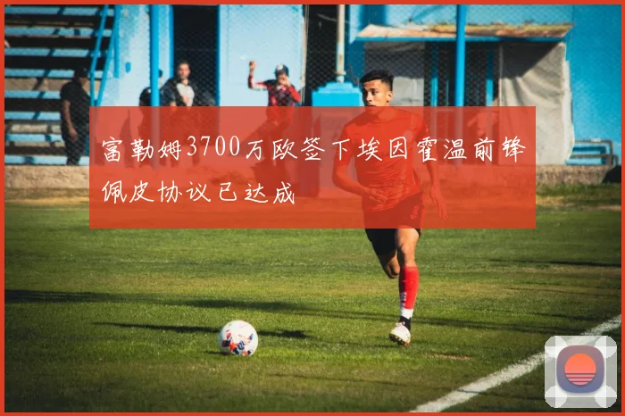 富勒姆3700万欧签下埃因霍温前锋佩皮协议已达成