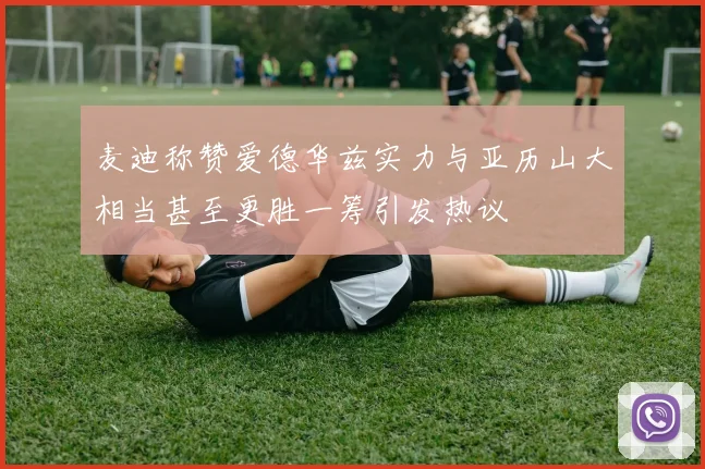 麦迪称赞爱德华兹实力与亚历山大相当甚至更胜一筹引发热议