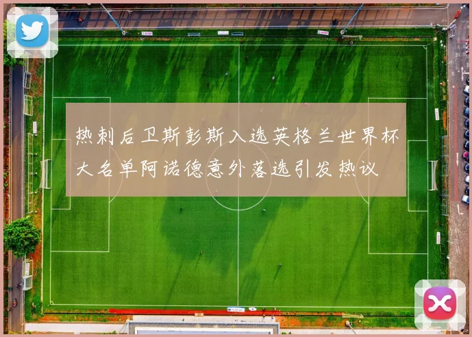热刺后卫斯彭斯入选英格兰世界杯大名单阿诺德意外落选引发热议